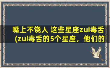 嘴上不饶人 这些星座zui毒舌(zui毒舌的5个星座，他们的嘴能让你怀疑人生)